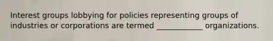 Interest groups lobbying for policies representing groups of industries or corporations are termed ____________ organizations.