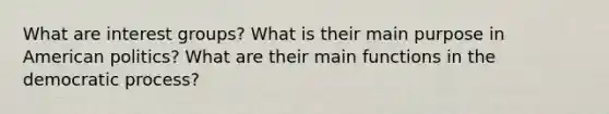 What are interest groups? What is their main purpose in American politics? What are their main functions in the democratic process?