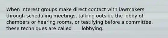 When interest groups make direct contact with lawmakers through scheduling meetings, talking outside the lobby of chambers or hearing rooms, or testifying before a committee, these techniques are called ___ lobbying.