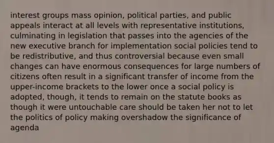 interest groups mass opinion, political parties, and public appeals interact at all levels with representative institutions, culminating in legislation that passes into the agencies of the new executive branch for implementation social policies tend to be redistributive, and thus controversial because even small changes can have enormous consequences for large numbers of citizens often result in a significant transfer of income from the upper-income brackets to the lower once a social policy is adopted, though, it tends to remain on the statute books as though it were untouchable care should be taken her not to let the politics of policy making overshadow the significance of agenda