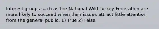 Interest groups such as the National Wild Turkey Federation are more likely to succeed when their issues attract little attention from the general public. 1) True 2) False