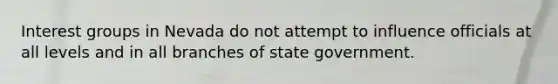 Interest groups in Nevada do not attempt to influence officials at all levels and in all branches of state government.