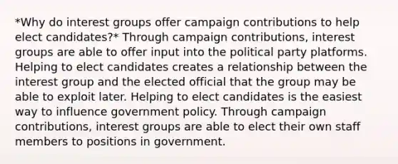 *Why do interest groups offer campaign contributions to help elect candidates?* Through campaign contributions, interest groups are able to offer input into the political party platforms. Helping to elect candidates creates a relationship between the interest group and the elected official that the group may be able to exploit later. Helping to elect candidates is the easiest way to influence government policy. Through campaign contributions, interest groups are able to elect their own staff members to positions in government.