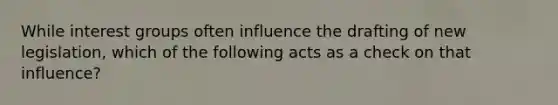 While interest groups often influence the drafting of new legislation, which of the following acts as a check on that influence?