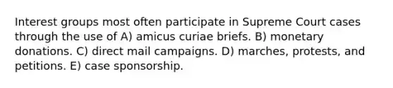 Interest groups most often participate in Supreme Court cases through the use of A) amicus curiae briefs. B) monetary donations. C) direct mail campaigns. D) marches, protests, and petitions. E) case sponsorship.