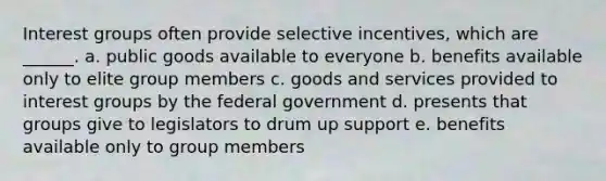 Interest groups often provide selective incentives, which are ______. a. public goods available to everyone b. benefits available only to elite group members c. goods and services provided to interest groups by the federal government d. presents that groups give to legislators to drum up support e. benefits available only to group members