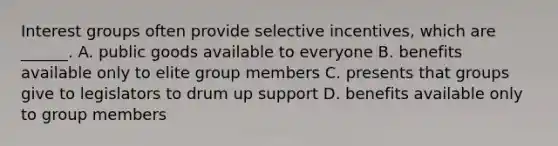 Interest groups often provide selective incentives, which are ______. A. public goods available to everyone B. benefits available only to elite group members C. presents that groups give to legislators to drum up support D. benefits available only to group members