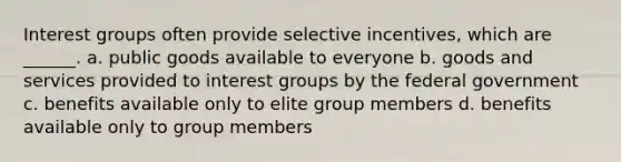 Interest groups often provide selective incentives, which are ______. a. public goods available to everyone b. goods and services provided to interest groups by the federal government c. benefits available only to elite group members d. benefits available only to group members