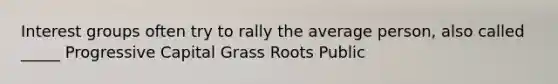 Interest groups often try to rally the average person, also called _____ Progressive Capital Grass Roots Public