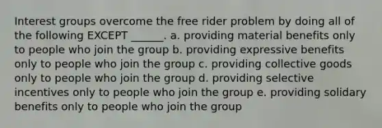 Interest groups overcome the free rider problem by doing all of the following EXCEPT ______. a. providing material benefits only to people who join the group b. providing expressive benefits only to people who join the group c. providing collective goods only to people who join the group d. providing selective incentives only to people who join the group e. providing solidary benefits only to people who join the group