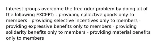 Interest groups overcome the free rider problem by doing all of the following EXCEPT: - providing collective goods only to members - providing selective incentives only to members - providing expressive benefits only to members - providing solidarity benefits only to members - providing material benefits only to members