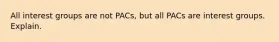 All interest groups are not PACs, but all PACs are interest groups. Explain.