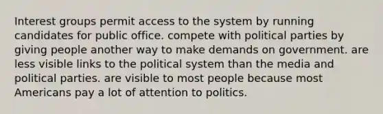 Interest groups permit access to the system by running candidates for public office. compete with political parties by giving people another way to make demands on government. are less visible links to the political system than the media and political parties. are visible to most people because most Americans pay a lot of attention to politics.