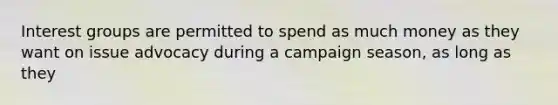 Interest groups are permitted to spend as much money as they want on issue advocacy during a campaign season, as long as they