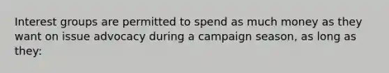 Interest groups are permitted to spend as much money as they want on issue advocacy during a campaign season, as long as they: