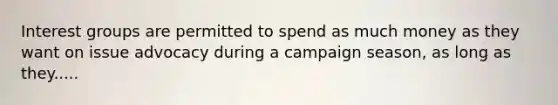 Interest groups are permitted to spend as much money as they want on issue advocacy during a campaign season, as long as they.....