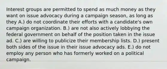 Interest groups are permitted to spend as much money as they want on issue advocacy during a campaign season, as long as they A.) do not coordinate their efforts with a candidate's own campaign organization. B.) are not also actively lobbying the federal government on behalf of the position taken in the issue ad. C.) are willing to publicize their membership lists. D.) present both sides of the issue in their issue advocacy ads. E.) do not employ any person who has formerly worked on a political campaign.