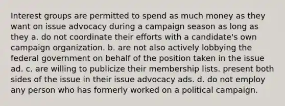 Interest groups are permitted to spend as much money as they want on issue advocacy during a campaign season as long as they a. do not coordinate their efforts with a candidate's own campaign organization. b. are not also actively lobbying the federal government on behalf of the position taken in the issue ad. c. are willing to publicize their membership lists. present both sides of the issue in their issue advocacy ads. d. do not employ any person who has formerly worked on a political campaign.