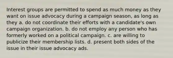 Interest groups are permitted to spend as much money as they want on issue advocacy during a campaign season, as long as they a. do not coordinate their efforts with a candidate's own campaign organization. b. do not employ any person who has formerly worked on a political campaign. c. are willing to publicize their membership lists. d. present both sides of the issue in their issue advocacy ads.