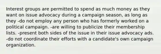 Interest groups are permitted to spend as much money as they want on issue advocacy during a campaign season, as long as they -do not employ any person who has formerly worked on a political campaign. -are willing to publicize their membership lists. -present both sides of the issue in their issue advocacy ads. -do not coordinate their efforts with a candidate's own campaign organization.