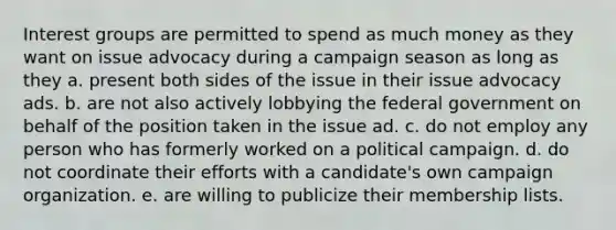 Interest groups are permitted to spend as much money as they want on issue advocacy during a campaign season as long as they a. present both sides of the issue in their issue advocacy ads. b. are not also actively lobbying the federal government on behalf of the position taken in the issue ad. c. do not employ any person who has formerly worked on a political campaign. d. do not coordinate their efforts with a candidate's own campaign organization. e. are willing to publicize their membership lists.