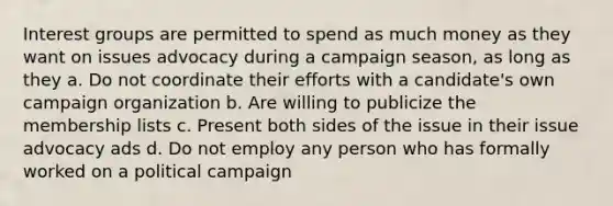 Interest groups are permitted to spend as much money as they want on issues advocacy during a campaign season, as long as they a. Do not coordinate their efforts with a candidate's own campaign organization b. Are willing to publicize the membership lists c. Present both sides of the issue in their issue advocacy ads d. Do not employ any person who has formally worked on a political campaign