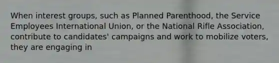 When interest groups, such as Planned Parenthood, the Service Employees International Union, or the National Rifle Association, contribute to candidates' campaigns and work to mobilize voters, they are engaging in