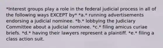 *Interest groups play a role in the federal judicial process in all of the following ways EXCEPT by* *a.* running advertisements endorsing a judicial nominee. *b.* lobbying the Judiciary Committee about a judicial nominee. *c.* filing amicus curiae briefs. *d.* having their lawyers represent a plaintiff. *e.* filing a class action suit.