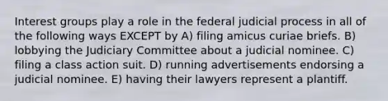 Interest groups play a role in the federal judicial process in all of the following ways EXCEPT by A) filing amicus curiae briefs. B) lobbying the Judiciary Committee about a judicial nominee. C) filing a class action suit. D) running advertisements endorsing a judicial nominee. E) having their lawyers represent a plantiff.