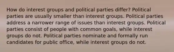 How do interest groups and political parties differ? Political parties are usually smaller than interest groups. Political parties address a narrower range of issues than interest groups. Political parties consist of people with common goals, while interest groups do not. Political parties nominate and formally run candidates for public office, while interest groups do not.