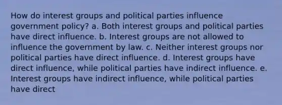 How do interest groups and political parties influence government policy? a. Both interest groups and political parties have direct influence. b. Interest groups are not allowed to influence the government by law. c. Neither interest groups nor political parties have direct influence. d. Interest groups have direct influence, while political parties have indirect influence. e. Interest groups have indirect influence, while political parties have direct