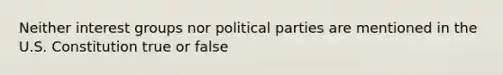 Neither interest groups nor political parties are mentioned in the U.S. Constitution true or false