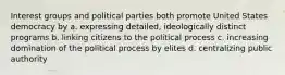 Interest groups and political parties both promote United States democracy by a. expressing detailed, ideologically distinct programs b. linking citizens to the political process c. increasing domination of the political process by elites d. centralizing public authority