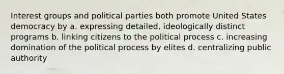 Interest groups and political parties both promote United States democracy by a. expressing detailed, ideologically distinct programs b. linking citizens to the political process c. increasing domination of the political process by elites d. centralizing public authority