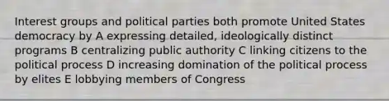 Interest groups and political parties both promote United States democracy by A expressing detailed, ideologically distinct programs B centralizing public authority C linking citizens to the political process D increasing domination of the political process by elites E lobbying members of Congress