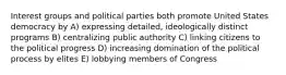 Interest groups and political parties both promote United States democracy by A) expressing detailed, ideologically distinct programs B) centralizing public authority C) linking citizens to the political progress D) increasing domination of the political process by elites E) lobbying members of Congress