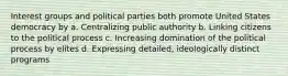 Interest groups and political parties both promote United States democracy by a. Centralizing public authority b. Linking citizens to the political process c. Increasing domination of the political process by elites d. Expressing detailed, ideologically distinct programs