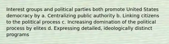 Interest groups and political parties both promote United States democracy by a. Centralizing public authority b. Linking citizens to the political process c. Increasing domination of the political process by elites d. Expressing detailed, ideologically distinct programs