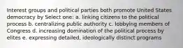 Interest groups and political parties both promote United States democracy by Select one: a. linking citizens to the political process b. centralizing public authority c. lobbying members of Congress d. increasing domination of the political process by elites e. expressing detailed, ideologically distinct programs