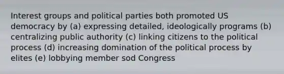 Interest groups and political parties both promoted US democracy by (a) expressing detailed, ideologically programs (b) centralizing public authority (c) linking citizens to the political process (d) increasing domination of the political process by elites (e) lobbying member sod Congress