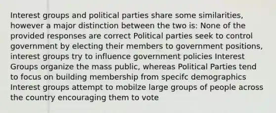 Interest groups and political parties share some similarities, however a major distinction between the two is: None of the provided responses are correct Political parties seek to control government by electing their members to government positions, interest groups try to influence government policies Interest Groups organize the mass public, whereas Political Parties tend to focus on building membership from specifc demographics Interest groups attempt to mobilze large groups of people across the country encouraging them to vote