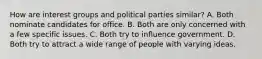 How are interest groups and political parties similar? A. Both nominate candidates for office. B. Both are only concerned with a few specific issues. C. Both try to influence government. D. Both try to attract a wide range of people with varying ideas.