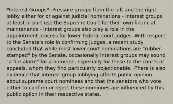 *Interest Groups* -Pressure groups from the left and the right lobby either for or against judicial nominations - Interest groups at least in part use the Supreme Court for their own financial maintenance - Interest groups also play a role in the appointment process for lower federal court judges -With respect to the Senate's role in confirming judges, a recent study concluded that while most lower court nominations are "rubber-stamped" by the Senate, occasionally interest groups may sound "a fire alarm" for a nominee, especially for those to the courts of appeals, whom they find particularly objectionable. -There is also evidence that interest group lobbying affects public opinion about supreme court nominees and that the senators who vote either to confirm or reject these nominnes are influenced by this public opiion in their respective states.