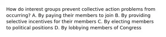 How do interest groups prevent collective action problems from occurring? A. By paying their members to join B. By providing selective incentives for their members C. By electing members to political positions D. By lobbying members of Congress