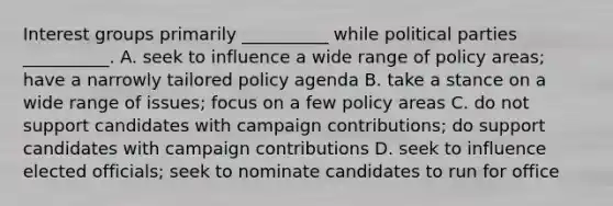 Interest groups primarily __________ while political parties __________. A. seek to influence a wide range of policy areas; have a narrowly tailored policy agenda B. take a stance on a wide range of issues; focus on a few policy areas C. do not support candidates with campaign contributions; do support candidates with campaign contributions D. seek to influence elected officials; seek to nominate candidates to run for office