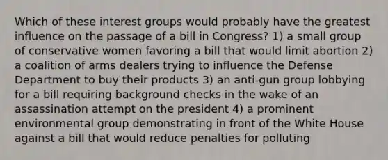 Which of these <a href='https://www.questionai.com/knowledge/kiXYXLKJmH-interest-groups' class='anchor-knowledge'>interest groups</a> would probably have the greatest influence on the <a href='https://www.questionai.com/knowledge/ktLILnVhVf-passage-of-a-bill' class='anchor-knowledge'>passage of a bill</a> in Congress? 1) a small group of conservative women favoring a bill that would limit abortion 2) a coalition of arms dealers trying to influence the Defense Department to buy their products 3) an anti-gun group lobbying for a bill requiring background checks in the wake of an assassination attempt on the president 4) a prominent environmental group demonstrating in front of the White House against a bill that would reduce penalties for polluting