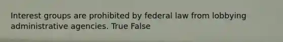 Interest groups are prohibited by federal law from lobbying administrative agencies. True False