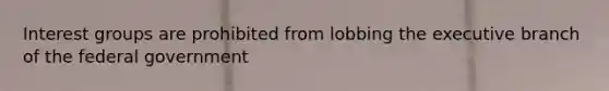 Interest groups are prohibited from lobbing the executive branch of the federal government
