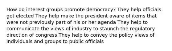 How do interest groups promote democracy? They help officials get elected They help make the president aware of items that were not previously part of his or her agenda They help to communicate the views of industry to staunch the regulatory direction of congress They help to convey the policy views of individuals and groups to public officials