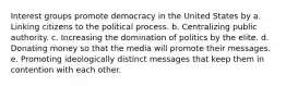 Interest groups promote democracy in the United States by a. Linking citizens to the political process. b. Centralizing public authority. c. Increasing the domination of politics by the elite. d. Donating money so that the media will promote their messages. e. Promoting ideologically distinct messages that keep them in contention with each other.